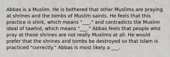 Abbas is a Muslim. He is bothered that other Muslims are praying at shrines and the tombs of Muslim saints. He feels that this practice is shirk, which means "___," and contradicts the Muslim ideal of tawhid, which means "___." Abbas feels that people who pray at these shrines are not really Muslims at all. He would prefer that the shrines and tombs be destroyed so that Islam is practiced "correctly." Abbas is most likely a ___.