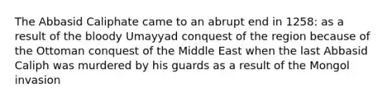 The Abbasid Caliphate came to an abrupt end in 1258: as a result of the bloody Umayyad conquest of the region because of the Ottoman conquest of the Middle East when the last Abbasid Caliph was murdered by his guards as a result of the Mongol invasion