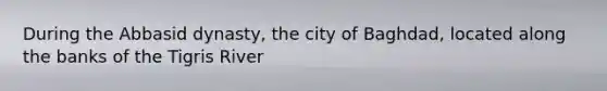 During the Abbasid dynasty, the city of Baghdad, located along the banks of the Tigris River