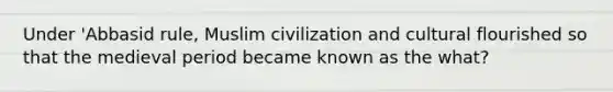 Under 'Abbasid rule, Muslim civilization and cultural flourished so that the medieval period became known as the what?