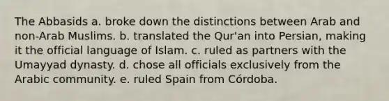 The Abbasids a. broke down the distinctions between Arab and non-Arab Muslims. b. translated the Qur'an into Persian, making it the official language of Islam. c. ruled as partners with the Umayyad dynasty. d. chose all officials exclusively from the Arabic community. e. ruled Spain from Córdoba.