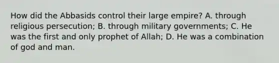 How did the Abbasids control their large empire? A. through religious persecution; B. through military governments; C. He was the first and only prophet of Allah; D. He was a combination of god and man.