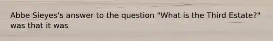 Abbe Sieyes's answer to the question "What is the Third Estate?" was that it was