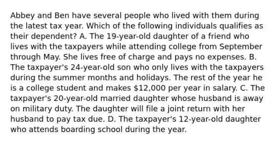 Abbey and Ben have several people who lived with them during the latest tax year. Which of the following individuals qualifies as their dependent? A. The 19-year-old daughter of a friend who lives with the taxpayers while attending college from September through May. She lives free of charge and pays no expenses. B. The taxpayer's 24-year-old son who only lives with the taxpayers during the summer months and holidays. The rest of the year he is a college student and makes 12,000 per year in salary. C. The taxpayer's 20-year-old married daughter whose husband is away on military duty. The daughter will file a joint return with her husband to pay tax due. D. The taxpayer's 12-year-old daughter who attends boarding school during the year.