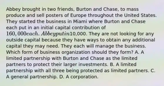 Abbey brought in two friends, Burton and Chase, to mass produce and sell posters of Europe throughout the United States. They started the business in Miami where Burton and Chase each put in an initial capital contribution of 160,000 each. Abbey put in10,000. They are not looking for any outside capital because they have ways to obtain any additional capital they may need. They each will manage the business. Which form of business organization should they form? A. A limited partnership with Burton and Chase as the limited partners to protect their larger investments. B. A limited partnership with all three being protected as limited partners. C. A general partnership. D. A corporation.