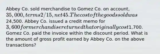 Abbey Co. sold merchandise to Gomez Co. on account, 35,000, terms 2/15, net 45. The cost of the goods sold was24,500. Abbey Co. issued a credit memo for 3,600 for merchandise returned that originally cost1,700. Gomez Co. paid the invoice within the discount period. What is the amount of gross profit earned by Abbey Co. on the above transactions?