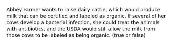 Abbey Farmer wants to raise dairy cattle, which would produce milk that can be certified and labeled as organic. If several of her cows develop a bacterial infection, she could treat the animals with antibiotics, and the USDA would still allow the milk from those cows to be labeled as being organic. (true or false)