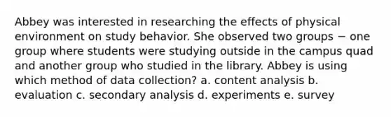 Abbey was interested in researching the effects of physical environment on study behavior. She observed two groups − one group where students were studying outside in the campus quad and another group who studied in the library. Abbey is using which method of data collection? a. content analysis b. evaluation c. secondary analysis d. experiments e. survey