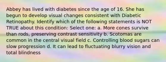 Abbey has lived with diabetes since the age of 16. She has begun to develop visual changes consistent with Diabetic Retinopathy. Identify which of the following statements is NOT TRUE about this condition: Select one: a. More cones survive than rods, preserving contrast sensitivity b. Scotomas are common in the central visual field c. Controlling blood sugars can slow progression d. It can lead to fluctuating blurry vision and total blindness