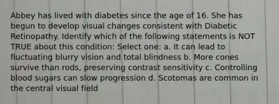 Abbey has lived with diabetes since the age of 16. She has begun to develop visual changes consistent with Diabetic Retinopathy. Identify which of the following statements is NOT TRUE about this condition: Select one: a. It can lead to fluctuating blurry vision and total blindness b. More cones survive than rods, preserving contrast sensitivity c. Controlling blood sugars can slow progression d. Scotomas are common in the central visual field