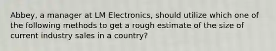 Abbey, a manager at LM​ Electronics, should utilize which one of the following methods to get a rough estimate of the size of current industry sales in a​ country?