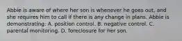 Abbie is aware of where her son is whenever he goes out, and she requires him to call if there is any change in plans. Abbie is demonstrating: A. position control. B. negative control. C. parental monitoring. D. foreclosure for her son.