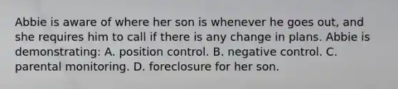 Abbie is aware of where her son is whenever he goes out, and she requires him to call if there is any change in plans. Abbie is demonstrating: A. position control. B. negative control. C. parental monitoring. D. foreclosure for her son.