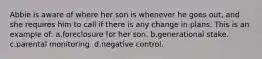 Abbie is aware of where her son is whenever he goes out, and she requires him to call if there is any change in plans. This is an example of: a.foreclosure for her son. b.generational stake. c.parental monitoring. d.negative control.