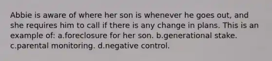 Abbie is aware of where her son is whenever he goes out, and she requires him to call if there is any change in plans. This is an example of: a.foreclosure for her son. b.generational stake. c.parental monitoring. d.negative control.