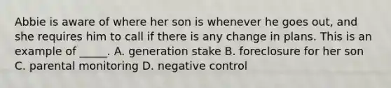 Abbie is aware of where her son is whenever he goes out, and she requires him to call if there is any change in plans. This is an example of _____. A. generation stake B. foreclosure for her son C. parental monitoring D. negative control