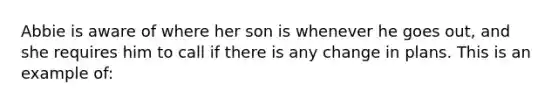 Abbie is aware of where her son is whenever he goes out, and she requires him to call if there is any change in plans. This is an example of: