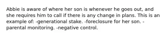 Abbie is aware of where her son is whenever he goes out, and she requires him to call if there is any change in plans. This is an example of: -generational stake. -foreclosure for her son. -parental monitoring. -negative control.