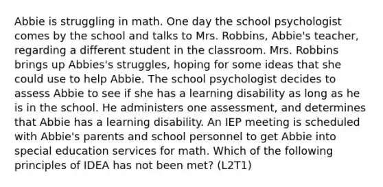 Abbie is struggling in math. One day the school psychologist comes by the school and talks to Mrs. Robbins, Abbie's teacher, regarding a different student in the classroom. Mrs. Robbins brings up Abbies's struggles, hoping for some ideas that she could use to help Abbie. The school psychologist decides to assess Abbie to see if she has a learning disability as long as he is in the school. He administers one assessment, and determines that Abbie has a learning disability. An IEP meeting is scheduled with Abbie's parents and school personnel to get Abbie into special education services for math. Which of the following principles of IDEA has not been met? (L2T1)