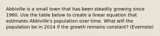 Abbiville is a small town that has been steadily growing since 1960. Use the table below to create a linear equation that estimates Abbiville's population over time. What will the population be in 2014 if the growth remains constant? (Evernote)