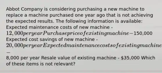 Abbot Company is considering purchasing a new machine to replace a machine purchased one year ago that is not achieving the expected results. The following information is available: Expected maintenance costs of new machine - 12,000 per year Purchase price of existing machine -150,000 Expected cost savings of new machine - 20,000 per year Expected maintenance costs of existing machine -8,000 per year Resale value of existing machine - 35,000 Which of these items is not relevant?