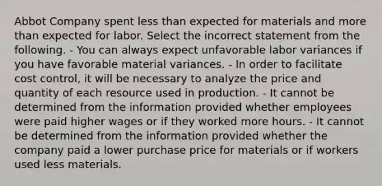 Abbot Company spent less than expected for materials and more than expected for labor. Select the incorrect statement from the following. - You can always expect unfavorable labor variances if you have favorable material variances. - In order to facilitate cost control, it will be necessary to analyze the price and quantity of each resource used in production. - It cannot be determined from the information provided whether employees were paid higher wages or if they worked more hours. - It cannot be determined from the information provided whether the company paid a lower purchase price for materials or if workers used less materials.