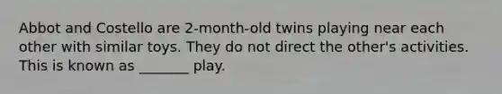 Abbot and Costello are 2-month-old twins playing near each other with similar toys. They do not direct the other's activities. This is known as _______ play.