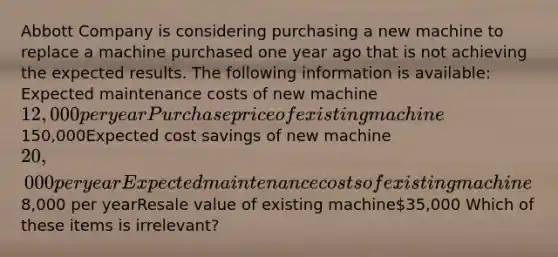 Abbott Company is considering purchasing a new machine to replace a machine purchased one year ago that is not achieving the expected results. The following information is available: Expected maintenance costs of new machine12,000 per yearPurchase price of existing machine150,000Expected cost savings of new machine20,000 per yearExpected maintenance costs of existing machine8,000 per yearResale value of existing machine35,000 Which of these items is irrelevant?