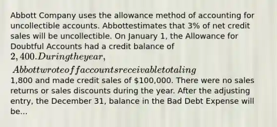 Abbott Company uses the allowance method of accounting for uncollectible accounts. Abbottestimates that 3% of net credit sales will be uncollectible. On January 1, the Allowance for Doubtful Accounts had a credit balance of 2,400. During the year, Abbott wrote off accounts receivable totaling1,800 and made credit sales of 100,000. There were no sales returns or sales discounts during the year. After the adjusting entry, the December 31, balance in the Bad Debt Expense will be...