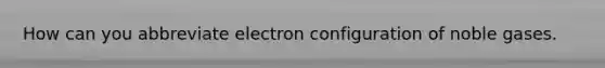 How can you abbreviate electron configuration of noble gases.