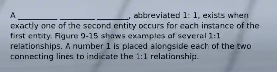 A __________ _________ ________, abbreviated 1: 1, exists when exactly one of the second entity occurs for each instance of the first entity. Figure 9-15 shows examples of several 1:1 relationships. A number 1 is placed alongside each of the two connecting lines to indicate the 1:1 relationship.