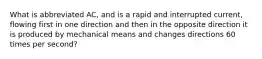 What is abbreviated AC, and is a rapid and interrupted current, flowing first in one direction and then in the opposite direction it is produced by mechanical means and changes directions 60 times per second?