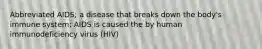 Abbreviated AIDS; a disease that breaks down the body's immune system; AIDS is caused the by human immunodeficiency virus (HIV)