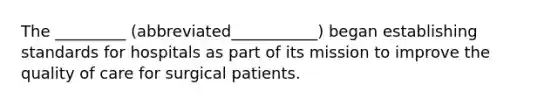 The _________ (abbreviated___________) began establishing standards for hospitals as part of its mission to improve the quality of care for surgical patients.