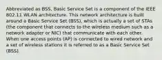 Abbreviated as BSS, Basic Service Set is a component of the IEEE 802.11 WLAN architecture. This network architecture is built around a Basic Service Set (BSS), which is actually a set of STAs (the component that connects to the wireless medium such as a network adapter or NIC) that communicate with each other. When one access points (AP) is connected to wired network and a set of wireless stations it is referred to as a Basic Service Set (BSS).