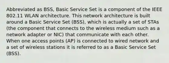 Abbreviated as BSS, Basic Service Set is a component of the IEEE 802.11 WLAN architecture. This network architecture is built around a Basic Service Set (BSS), which is actually a set of STAs (the component that connects to the wireless medium such as a network adapter or NIC) that communicate with each other. When one access points (AP) is connected to wired network and a set of wireless stations it is referred to as a Basic Service Set (BSS).