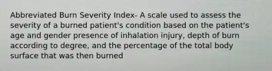 Abbreviated Burn Severity Index- A scale used to assess the severity of a burned patient's condition based on the patient's age and gender presence of inhalation injury, depth of burn according to degree, and the percentage of the total body surface that was then burned