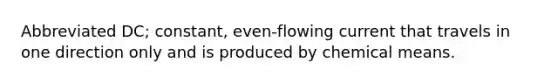 Abbreviated DC; constant, even-flowing current that travels in one direction only and is produced by chemical means.