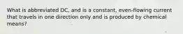 What is abbreviated DC, and is a constant, even-flowing current that travels in one direction only and is produced by chemical means?