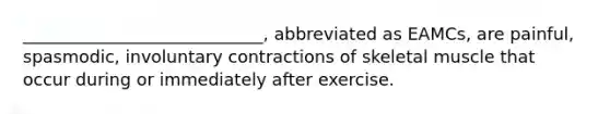 ____________________________, abbreviated as EAMCs, are painful, spasmodic, involuntary contractions of skeletal muscle that occur during or immediately after exercise.