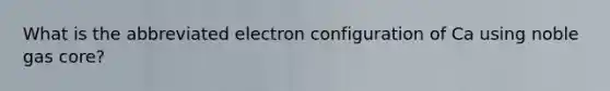 What is the abbreviated electron configuration of Ca using noble gas core?