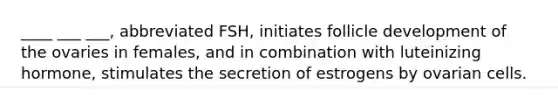 ____ ___ ___, abbreviated FSH, initiates follicle development of the ovaries in females, and in combination with luteinizing hormone, stimulates the secretion of estrogens by ovarian cells.