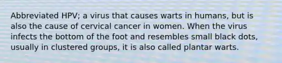 Abbreviated HPV; a virus that causes warts in humans, but is also the cause of cervical cancer in women. When the virus infects the bottom of the foot and resembles small black dots, usually in clustered groups, it is also called plantar warts.