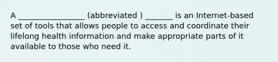 A _________________ (abbreviated ) _______ is an Internet-based set of tools that allows people to access and coordinate their lifelong health information and make appropriate parts of it available to those who need it.