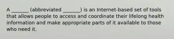 A _______ (abbreviated _______) is an Internet-based set of tools that allows people to access and coordinate their lifelong health information and make appropriate parts of it available to those who need it.