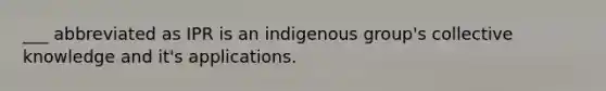 ___ abbreviated as IPR is an indigenous group's collective knowledge and it's applications.