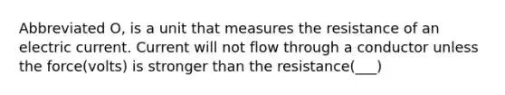 Abbreviated O, is a unit that measures the resistance of an electric current. Current will not flow through a conductor unless the force(volts) is stronger than the resistance(___)