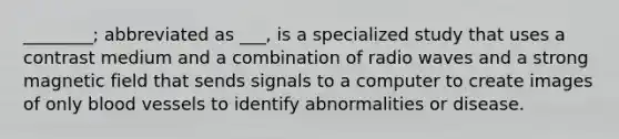 ________; abbreviated as ___, is a specialized study that uses a contrast medium and a combination of radio waves and a strong magnetic field that sends signals to a computer to create images of only blood vessels to identify abnormalities or disease.