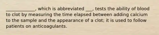 _____________, which is abbreviated ___, tests the ability of blood to clot by measuring the time elapsed between adding calcium to the sample and the appearance of a clot; it is used to follow patients on anticoagulants.