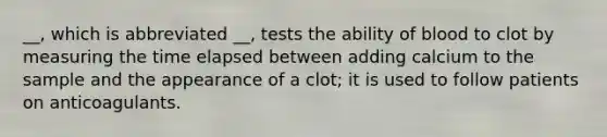 __, which is abbreviated __, tests the ability of blood to clot by measuring the time elapsed between adding calcium to the sample and the appearance of a clot; it is used to follow patients on anticoagulants.